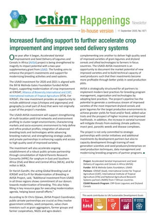 NewsletterHappenings
In-house version 11 September 2020, No.1871
Increased funding support to further accelerate crop
improvement and improve seed delivery systems
One year after it began, Accelerated Varietal
Improvement and Seed Delivery of Legumes and
Cereals in Africa (AVISA) project is being strengthened to
magnify its impact potential with a two-year
supplementary grant from USAID. The funding aims to
enhance the project’s investments and support for
modernizing breeding activities and seed systems.
The USAID investment for 2020 and 2021 is aligned with
the Bill & Melinda Gates Foundation funded AVISA
Project, supporting modernization of crop improvement
at ICRISAT; Alliance of Bioversity International and CIAT;
International Institute of Tropical Agriculture (IITA). For
ICRISAT, the new investment provides an opportunity to
include additional crops (chickpea and pigeonpea) and
geography (a small part of Asia) that were not originally
a part of the project’s mandate.
The USAID-AVISA investment will support strengthening
of multi-location yield trial networks and environment
profiling to cluster target environments; characterizing
markets and socio-economic environment to help define
and refine product profiles; integration of advanced
breeding tools and technologies while advancing
breeding material; and strengthening strategic public
and private partnerships in enhancing supply and access
to high quality seed of improved varieties.
The investment will also accelerate ongoing
establishment of a robust public-private partnership
through consolidation of Hybrid Parents Research
Consortia (HPRC) for sorghum in East and Southern
Africa (ESA) and West and Central Africa (WCA), and for
millet in WCA.
Dr Harish Gandhi, the acting Global Breeding Lead at
ICRISAT and Co-PI for Modernization of Breeding in
AVISA Project, said, “Additional investment from USAID
in all three regions shows commitment of our donors
towards modernization of breeding. This also helps
filling in key resource gaps for executing modernization
agenda, helping boost overall efforts.”
According to Dr Chris Ojiewo, AVISA Project Coordinator,
public-private partnerships are crucial as they involve
government entities, seed companies, value chain
investors such as grain aggregators, farmer groups and
farmer cooperatives, NGOs and agro-dealers
complementing one another to deliver high quality seed
of improved varieties of grain legumes and dryland
cereals and allied technologies to farmers in focus
countries. The USAID-AVISA investment is an
opportunity to document the market potential of new
improved varieties and to build technical capacity of
seed producers such that their investments become
more profitable through better yields in seed production
plots.
AVISA is strategically structured for all partners to
implement modern best practices for breeding program
management, organization and technologies by
adopting best practices. The project’s pipeline has the
potential to generate a continuous stream of improved
varieties of the most important dryland cereals and
grain legumes for the target production environments to
achieve greater yields for food and/or feed, added value
traits and the prospect of higher incomes and improved
livelihoods. In addition, the increase in varietal turnover
will mitigate threats from evolving climate patterns,
insect pest, parasitic weeds and disease complexes.
The project is not only committed to strategic
partnerships with similar initiatives and additional
investments by development partners but also to
capacity development through training of next
generation scientists and seed producers/enterprises on
seed production techniques, data management and
modernizing breeding programs of partner programs.
This work contributes to UN Sustainable Development Goals
Project: Accelerated Varietal Improvement and Seed
Delivery of Legumes and Cereals in Africa (AVISA)
Funder: Bill & Melinda Gates Foundation, USAID
Partners: ICRISAT (lead), International Center for Tropical
Agriculture (CIAT), International Institute of Tropical
Agriculture (IITA) and National Agricultural Research
Systems partners (NARS) from 7 African countries
CGIAR Research Program: CRP-Grain Legumes and Dryland
Cereals
 