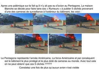 Apres une polémique sur le fait qu’il n’y ait pas eu d’avion au Pentagone, La maison Blanche se décide pour faire taire ces « Rumeurs » à publier 5 clichés provenant d’une des cameras de surveillance à l'extérieur du bâtiment, les voici : Le Pentagone représente l’armée Américaine, La force Américaine et par conséquent est le bâtiment le plus protégé et le plus doté de cameras au monde. Avec tout cela on ne peut obtenir que ces 5 clichés ????? Constatez une fois de plus qu’aucun avion n’est visible  