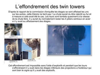 L’effondrement des twin towers D'après le rapport de la commission d'enquête les étages se sont affaissé les uns sur les autres, cette théorie ne tient pas ! La chute aurait du être ralentit au fur et à mesure si cela avait été le cas. Les tours sont tombés quasiment à la vitesse de la chute libre, il y aurait du normalement rester les 4 piliers centraux en acier si il y avait eu affaissement des étages. Cet effondrement est impossible sans l’aide d’explosifs et pendant que les tours s’effondraient il y avait dans les étages inférieurs des projections a l'extérieur qui sont bien le signe qu’il y avait des ex plosifs. 