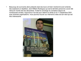 Beaucoup de survivants alors présents dans les tours ont bien mentionné avoir entendu des explosions à répétition, dont William Rodriguez qui est la dernière personne a avoir été retrouvé vivante des les décombres. Il était le concierge du complexe depuis de nombreuses années. Aujourd’hui il se bat pour obtenir la vérité sur le 11 Septembre 2001 avec diverses organisations. Vous pourrez trouver sur internet la video de son récit qui est très intéressante. 