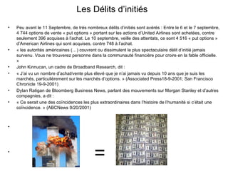 Les Délits d’initiés Peu avant le 11 Septembre, de très nombreux délits d’initiés sont avérés : Entre le 6 et le 7 septembre, 4 744 options de vente « put options » portant sur les actions d’United Airlines sont achetées, contre seulement 396 acquises à l’achat. Le 10 septembre, veille des attentats, ce sont 4 516 « put options » d’American Airlines qui sont acquises, contre 748 à l’achat.  « les autorités américaines (…) couvrent ou dissimulent le plus spectaculaire délit d’initié jamais survenu. Vous ne trouverez personne dans la communauté financière pour croire en la fable officielle. »  John Kinnucan, un cadre de Broadband Research, dit :  « J’ai vu un nombre d’achat/vente plus élevé que je n’ai jamais vu depuis 10 ans que je suis les marchés, particulièrement sur les marchés d’options. » (Associated Press18-9-2001; San Francisco Chronicle 19-9-2001)  Dylan Ratigan de Bloomberg Business News, parlant des mouvements sur Morgan Stanley et d’autres compagnies, a dit :  « Ce serait une des coïncidences les plus extraordinaires dans l’histoire de l’humanité si c’était une coïncidence. » (ABCNews 9/20/2001) =  