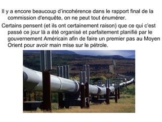 Il y a encore beaucoup d’incohérence dans le rapport final de la commission d'enquête, on ne peut tout énumérer. Certains pensent (et ils ont certainement raison) que ce qui c’est passé ce jour là a été organisé et parfaitement planifié par le gouvernement Américain afin de faire un premier pas au Moyen Orient pour avoir main mise sur le pétrole. 