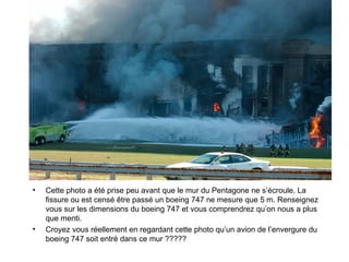 Cette photo a été prise peu avant que le mur du Pentagone ne s’écroule. La fissure ou est censé être passé un boeing 747 ne mesure que 5 m. Renseignez vous sur les dimensions du boeing 747 et vous comprendrez qu’on nous a plus que menti. Croyez vous réellement en regardant cette photo qu’un avion de l’envergure du boeing 747 soit entré dans ce mur ????? 