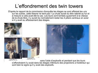 L’effondrement des twin towers D'après le rapport de la commission d'enquête les étages se sont affaissé les uns sur les autres, cette théorie ne tient pas ! La chute aurait du être ralentit au fur et à mesure si cela avait été le cas. Les tours sont tombés quasiment à la vitesse de la chute libre, il y aurait du normalement rester les 4 piliers centraux en acier si il y avait eu affaissement des étages. Cet effondrement est impossible sans l’aide d’explosifs et pendant que les tours s’effondraient il y avait dans les étages inférieurs des projections a l'extérieur qui sont bien le signe qu’il y avait des ex plosifs. 