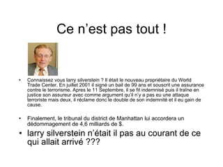 Ce n’est pas tout ! Connaissez vous larry silverstein ? Il était le nouveau propriétaire du World Trade Center. En juillet 2001 il signé un bail de 99 ans et souscrit une assurance contre le terrorisme. Apres le 11 Septembre, il se fit indemnisé puis il traîne en justice son assureur avec comme argument qu’il n’y a pas eu une attaque terroriste mais deux, il réclame donc le double de son indemnité et il eu gain de cause. Finalement, le tribunal du district de Manhattan lui accordera un dédommagement de 4,6 milliards de $. larry silverstein n’était il pas au courant de ce qui allait arrivé ??? 
