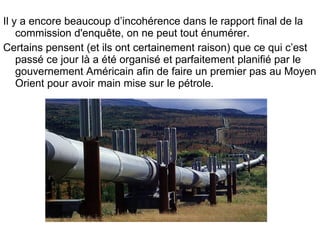 Il y a encore beaucoup d’incohérence dans le rapport final de la commission d'enquête, on ne peut tout énumérer. Certains pensent (et ils ont certainement raison) que ce qui c’est passé ce jour là a été organisé et parfaitement planifié par le gouvernement Américain afin de faire un premier pas au Moyen Orient pour avoir main mise sur le pétrole. 