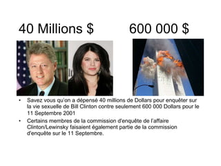 40 Millions $ 600 000 $ Savez vous qu’on a dépensé 40 millions de Dollars pour enquêter sur la vie sexuelle de Bill Clinton contre seulement 600 000 Dollars pour le 11 Septembre 2001   Certains membres de la commission d'enquête de l’affaire Clinton/Lewinsky faisaient également partie de la commission d'enquête sur le 11 Septembre. 