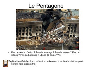 Le Pentagone Pas de débris d’avion ? Pas de fuselage ? Pas de moteur ? Pas de sièges ? Pas de bagages ? Et pas de corps ???? Explication officielle : La combustion du kerosen a tout carbonisé au point de tout faire disparaître. 