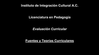 Instituto de Integración Cultural A.C.
Licenciatura en Pedagogía
Evaluación Curricular
Fuentes y Teorías Curriculares
 