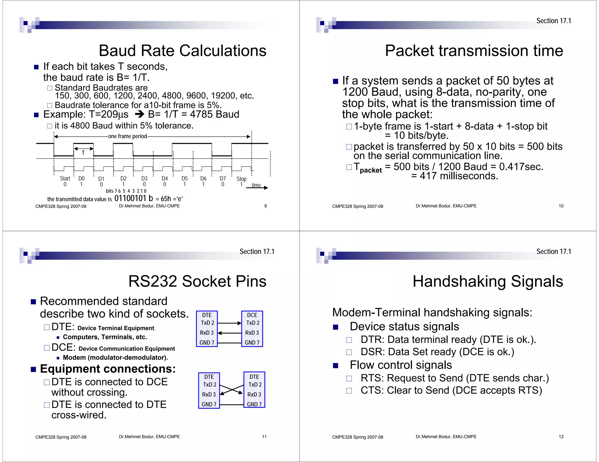 Section 17.1



                            Baud Rate Calculations                                                                             Packet transmission time
   If each bit takes T seconds,
   the baud rate is B= 1/T.                                                                               If a system sends a packet of 50 bytes at
        Standard Baudrates are
        150, 300, 600, 1200, 2400, 4800, 9600, 19200, etc.                                                1200 Baud, using 8-data, no-parity, one
        Baudrate tolerance for a10-bit frame is 5%.                                                       stop bits, what is the transmission time of
   Example: T=209μs                                    B= 1/T = 4785 Baud                                 the whole packet:
        it is 4800 Baud within 5% tolerance.                                                                   1-byte frame is 1-start + 8-data + 1-stop bit
                                 one frame period                                                                      = 10 bits/byte.
                    T
                                                                                                               packet is transferred by 50 x 10 bits = 500 bits
                                                                                                               on the serial communication line.
                                                                                                               Tpacket = 500 bits / 1200 Baud = 0.417sec.
          Start   D0       D1          D2        D3      D4       D5   D6       D7   Stop                                    = 417 milliseconds.
           0      1        0           1         0       0        1    1        0     1   time
                                bits 7 6 5 4 3 2 1 0
     the transmitted data value is   01100101 b = 65h =‘e’
CMPE328 Spring 2007-08                Dr.Mehmet Bodur, EMU-CMPE                                  9    CMPE328 Spring 2007-08       Dr.Mehmet Bodur, EMU-CMPE          10




                                                                                      Section 17.1                                                             Section 17.1



                                            RS232 Socket Pins                                                                     Handshaking Signals
 Recommended standard
 describe two kind of sockets.                                         DTE              DCE           Modem-Terminal handshaking signals:
                                                                       TxD 2            TxD 2
      DTE: Device Terminal Equipment.                                  RxD 3            RxD 3
                                                                                                        Device status signals
           Computers, Terminals, etc.
                                                                       GND 7            GND 7                     DTR: Data terminal ready (DTE is ok.).
      DCE: Device Communication Equipment                                                                         DSR: Data Set ready (DCE is ok.)
           Modem (modulator-demodulator).
 Equipment connections:                                                                                      Flow control signals
                                                                        DTE              DTE                      RTS: Request to Send (DTE sends char.)
      DTE is connected to DCE                                           TxD 2            TxD 2
      without crossing.                                                RxD 3             RxD 3                    CTS: Clear to Send (DCE accepts RTS)
      DTE is connected to DTE                                          GND 7            GND 7

      cross-wired.
CMPE328 Spring 2007-08                Dr.Mehmet Bodur, EMU-CMPE                                  11   CMPE328 Spring 2007-08       Dr.Mehmet Bodur, EMU-CMPE          12
 
