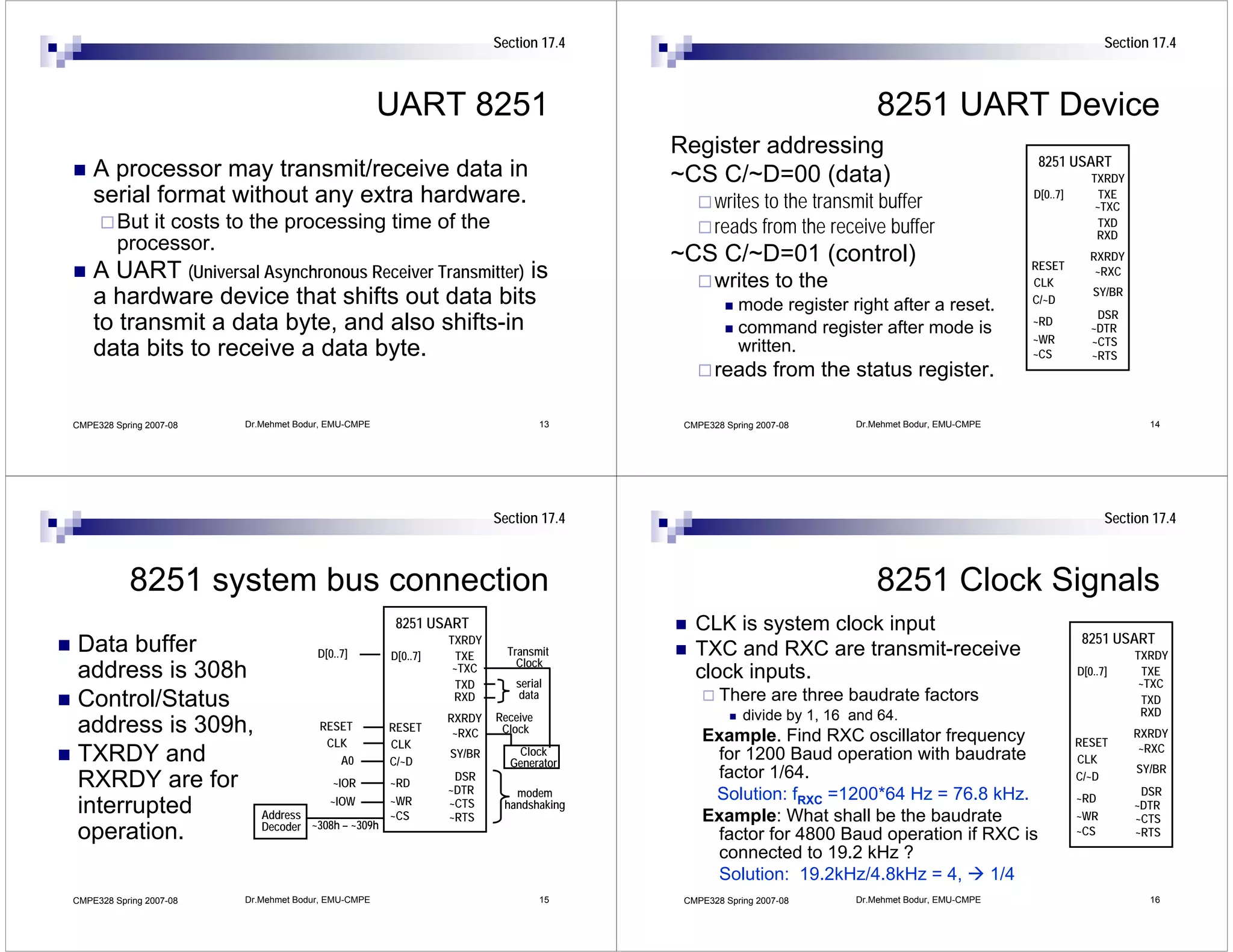 Section 17.4                                                                            Section 17.4



                                                     UART 8251                                                         8251 UART Device
                                                                                      Register addressing
                                                                                                                                                8251 USART
    A processor may transmit/receive data in                                          ~CS C/~D=00 (data)                                                    TXRDY
    serial format without any extra hardware.                                                writes to the transmit buffer                     D[0..7]        TXE
                                                                                                                                                             ~TXC
         But it costs to the processing time of the                                          reads from the receive buffer                                    TXD
                                                                                                                                                             RXD
         processor.
                                                                                      ~CS C/~D=01 (control)                                    RESET
                                                                                                                                                            RXRDY
    A UART (Universal Asynchronous Receiver Transmitter) is                                  writes to the                                     CLK
                                                                                                                                                             ~RXC
                                                                                                                                                            SY/BR
    a hardware device that shifts out data bits                                                   mode register right after a reset.           C/~D
                                                                                                                                                             DSR
    to transmit a data byte, and also shifts-in                                                   command register after mode is               ~RD
                                                                                                                                                            ~DTR
                                                                                                                                               ~WR          ~CTS
    data bits to receive a data byte.                                                             written.                                     ~CS          ~RTS
                                                                                             reads from the status register.

CMPE328 Spring 2007-08   Dr.Mehmet Bodur, EMU-CMPE                               13    CMPE328 Spring 2007-08      Dr.Mehmet Bodur, EMU-CMPE                          14




                                                                       Section 17.4                                                                            Section 17.4



           8251 system bus connection                                                                                  8251 Clock Signals
                                                      8251 USART                         CLK is system clock input
                                                               TXRDY                                                                                      8251 USART
Data buffer                            D[0..7]       D[0..7]     TXE     Transmit        TXC and RXC are transmit-receive                                           TXRDY
                                                                           Clock
address is 308h                                                 ~TXC
                                                                 TXD      serial
                                                                                         clock inputs.                                                   D[0..7]      TXE
                                                                                                                                                                     ~TXC
                                                                          data                There are three baudrate factors
Control/Status                                                  RXD                                                                                                   TXD
                                                                                                                                                                     RXD
                                                               RXRDY   Receive                     divide by 1, 16 and 64.
address is 309h,                       RESET         RESET      ~RXC    Clock
                                                                                          Example. Find RXC oscillator frequency                                    RXRDY
                                        CLK          CLK                                                                                                 RESET       ~RXC
TXRDY and                                 A0         C/~D
                                                               SY/BR      Clock
                                                                         Generator
                                                                                           for 1200 Baud operation with baudrate                         CLK
                                                                                                                                                                    SY/BR
                                                                DSR                        factor 1/64.                                                  C/~D
RXRDY are for                             ~IOR       ~RD
                                                               ~DTR       modem                                                                                      DSR
                                         ~IOW        ~WR                                   Solution: fRXC =1200*64 Hz = 76.8 kHz.                        ~RD
interrupted                 Address                  ~CS
                                                               ~CTS
                                                               ~RTS
                                                                        handshaking
                                                                                          Example: What shall be the baudrate                            ~WR
                                                                                                                                                                    ~DTR
                                                                                                                                                                    ~CTS
                            Decoder ~308h – ~309h
operation.                                                                                 factor for 4800 Baud operation if RXC is                      ~CS        ~RTS
                                                                                           connected to 19.2 kHz ?
                                                                                           Solution: 19.2kHz/4.8kHz = 4,      1/4
CMPE328 Spring 2007-08   Dr.Mehmet Bodur, EMU-CMPE                               15    CMPE328 Spring 2007-08      Dr.Mehmet Bodur, EMU-CMPE                          16
 