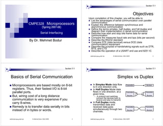 Section 17.1



                                                                                                                                       Objectives
                                                                          Upon completion of this chapter, you will be able to:
                                                                            List the advantages of serial communication over parallel
                                                                            communication
                         CMPE328 Microprocessors                            Explain the difference between synchronous and
                                        (Spring 2007-08)                    asynchronous communication
                                                                            Define the terms simplex, half duplex, and full duplex and
                                                                            diagram their implementation in serial communication
                                      Serial Interfacing                    Describe how start and stop bits frame data for serial
                                                                            communication
                                                                            Compare the measures baud rate and bps (bits per second)
                         By Dr. Mehmet Bodur                                Describe the RS232 standard
                                                                            Compare DTE (data terminal) versus DCE (data
                                                                            communication) equipment
                                                                            Describe the purpose of handshaking signals such as DTR,
                                                                            RTS, and CTS
                                                                            Describe the operation of a USART and use and 8251 IC

                                                                           CMPE328 Spring 2007-08      Dr.Mehmet Bodur, EMU-CMPE                            2




                                                           Section 17.1                                                                         Section 17.1



 Basics of Serial Communication                                                                              Simplex vs Duplex
    Microprocessors are based mostly on 8-bit                                  In Simplex Mode data flow                  Transmitter            Receiver
                                                                               is in one direction only.
    registers. Thus, their fastest I/O is 8-bit                                In Half Duplex Mode data
    parallel ports.                                                            flows in one direction, at a               Transmitter   0   1   Transmitter
                                                                               given time,                                                       Receiver
                                                                                                                            Receiver    1   0
    But, wiring cost of a long distance                                              A protocol and switches
                                                                                    connect the devices both to
    communication is very expensive if you                                          receive and also to transmit.
    carry 8-wires.                                                             In Full Duplex mode,
                                                                               transmitted data and
    Remedy is to transfer data serially in bits                                received data goes                         Transmitter           Transmitter

    instead of in bytes or words.                                              simultaneously through two                   Receiver             Receiver
                                                                               channels.


CMPE328 Spring 2007-08    Dr.Mehmet Bodur, EMU-CMPE                3       CMPE328 Spring 2007-08      Dr.Mehmet Bodur, EMU-CMPE                            4
 