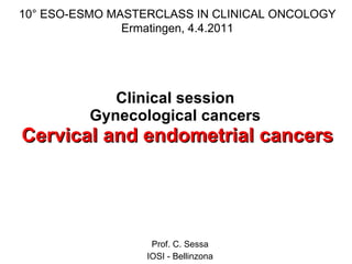 Clinical session  Gynecological cancers  Cervical and endometrial cancers Prof. C. Sessa IOSI - Bellinzona 10° ESO-ESMO MASTERCLASS IN CLINICAL ONCOLOGY Ermatingen, 4.4.2011 