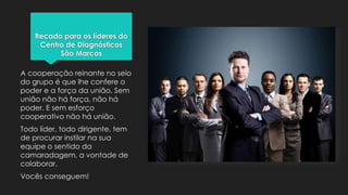 Recado para os líderes do
Centro de Diagnósticos
São Marcos
A cooperação reinante no seio
do grupo é que lhe confere o
poder e a força da união. Sem
união não há força, não há
poder. E sem esforço
cooperativo não há união.
Todo líder, todo dirigente, tem
de procurar instilar na sua
equipe o sentido da
camaradagem, a vontade de
colaborar.
Vocês conseguem!
 