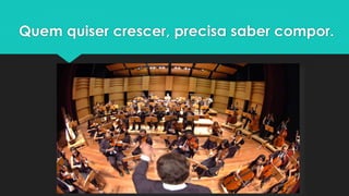 Quem quiser crescer, precisa saber compor.
 