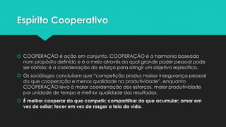 Espírito Cooperativo
 COOPERAÇÃO é ação em conjunto. COOPERAÇÃO é a harmonia baseada
num propósito definido e é o meio através do qual grande poder pessoal pode
ser obtido; é a coordenação do esforço para atingir um objetivo específico.
 Os sociólogos concluíram que “competição produz maisor insegurança pessoal
do que cooperação e menos qualidade na produtividade”, enquanto
COOPERAÇÃO leva à maior coordenação dos esforços, maior produtividade
por unidade de tempo e melhor qualidade dos resultados.
 É melhor cooperar do que competir; compartilhar do que acumular; amar em
vez de odiar; tecer em vez de rasgar a teia da vida.
 