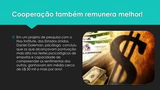 Cooperação também remunera melhor!
 Em um projeto de pesquisa com o
Hay Institute, dos Estados Unidos,
Daniel Goleman, psicólogo, concluiu
que os que alcançavam pontuação
mais alta nos testes pscicológicos de
empatia e capacidade de
compreender os sentimentos dos
outros, ganhavam em média cerca
de U$ 50 mil a mais por ano!
 