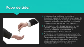 Papo de Líder
 A cooperação é o início de todo esforço
organizado e pode ser realizado entre um grupo de
pessoas com o objetivo de atingir um determinado
propósito, ou entre o consciente e o inconsciente,
possibilitando ao homem agir com inteligência.
 O líder que não sabe delegar aos outros as mais
variadas funções, permanecendo livre para
ocupar-se de tarefas mais complexas e
importantes, nunca será um bom líder.
 A maioria do homens que conseguiram acumular
grandes fortunas é conhecida por sua capacidade
de organização. Isso significa que eles tinham
habilidade necessária para pôr a seu serviço a
colaboração de outros homens, dotados de
habilidades e talentos que lhes faltava.
 