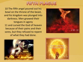 v. 10 - 11
v. 11
10 The fifth angel poured out his
bowl on the throne of the beast,
and his kingdom was plunged into
darkness. Men gnawed their
tongues in agony
11 and cursed the God of heaven
because of their pains and their
sores, but they refused to repent
of what they had done.
 