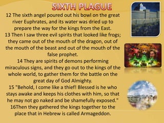 12 The sixth angel poured out his bowl on the great
river Euphrates, and its water was dried up to
prepare the way for the kings from the East.
13 Then I saw three evil spirits that looked like frogs;
they came out of the mouth of the dragon, out of
the mouth of the beast and out of the mouth of the
false prophet.
14 They are spirits of demons performing
miraculous signs, and they go out to the kings of the
whole world, to gather them for the battle on the
great day of God Almighty.
15 "Behold, I come like a thief! Blessed is he who
stays awake and keeps his clothes with him, so that
he may not go naked and be shamefully exposed."
16Then they gathered the kings together to the
place that in Hebrew is called Armageddon.
 