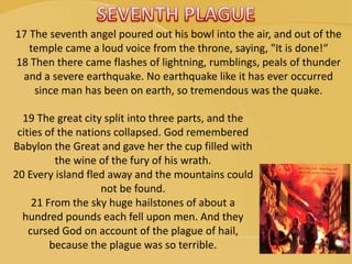 17 The seventh angel poured out his bowl into the air, and out of the
temple came a loud voice from the throne, saying, "It is done!“
18 Then there came flashes of lightning, rumblings, peals of thunder
and a severe earthquake. No earthquake like it has ever occurred
since man has been on earth, so tremendous was the quake.
19 The great city split into three parts, and the
cities of the nations collapsed. God remembered
Babylon the Great and gave her the cup filled with
the wine of the fury of his wrath.
20 Every island fled away and the mountains could
not be found.
21 From the sky huge hailstones of about a
hundred pounds each fell upon men. And they
cursed God on account of the plague of hail,
because the plague was so terrible.
 