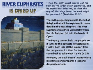 The sixth plague begins with the fall of
Babylon that will be explained in more
detail in the next chapters. The river
Euphrates was dried up literally when
the old Babylon fell into the hands of
Cyrus.
The Papacy cannot help the people, so
it turns to the apostate Protestantism.
Finally, both lose all the support from
the people and it’s time for Jesus to
come back to take what it’s His (v. 15).
However, the devil doesn’t want to lose
his domain and prepares a last and
desperate attack.
 