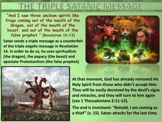 Satan sends a triple message as a counterfeit
of the triple angelic message in Revelation
14. In order to do so, he uses spiritualism
(the dragon), the papacy (the beast) and
apostate Protestantism (the false prophet).
At that moment, God has already removed His
Holy Spirit from those who didn’t accept Him.
They will be easily deceived by the devil’s signs
and miracles, and they will turn to him again
(see 1 Thessalonians 2:11-12).
The end is imminent: “Behold, I am coming as
a thief” (v. 15). Satan attacks for the last time.
 