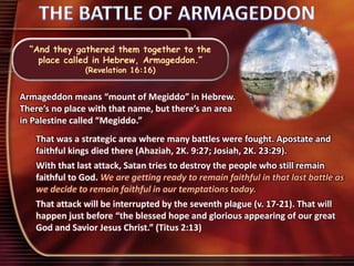 “And they gathered them together to the
place called in Hebrew, Armageddon.”
(Revelation 16:16)
Armageddon means “mount of Megiddo” in Hebrew.
There’s no place with that name, but there’s an area
in Palestine called “Megiddo.”
That was a strategic area where many battles were fought. Apostate and
faithful kings died there (Ahaziah, 2K. 9:27; Josiah, 2K. 23:29).
With that last attack, Satan tries to destroy the people who still remain
faithful to God. We are getting ready to remain faithful in that last battle as
we decide to remain faithful in our temptations today.
That attack will be interrupted by the seventh plague (v. 17-21). That will
happen just before “the blessed hope and glorious appearing of our great
God and Savior Jesus Christ.” (Titus 2:13)
 