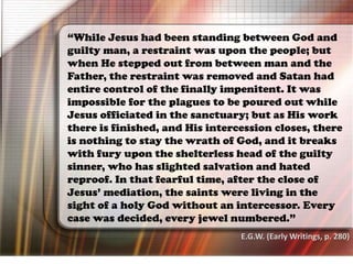 “While Jesus had been standing between God and
guilty man, a restraint was upon the people; but
when He stepped out from between man and the
Father, the restraint was removed and Satan had
entire control of the finally impenitent. It was
impossible for the plagues to be poured out while
Jesus officiated in the sanctuary; but as His work
there is finished, and His intercession closes, there
is nothing to stay the wrath of God, and it breaks
with fury upon the shelterless head of the guilty
sinner, who has slighted salvation and hated
reproof. In that fearful time, after the close of
Jesus’ mediation, the saints were living in the
sight of a holy God without an intercessor. Every
case was decided, every jewel numbered.”
E.G.W. (Early Writings, p. 280)
 