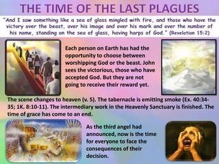 Each person on Earth has had the
opportunity to choose between
worshipping God or the beast. John
sees the victorious, those who have
accepted God. But they are not
going to receive their reward yet.
The scene changes to heaven (v. 5). The tabernacle is emitting smoke (Ex. 40:34-
35; 1K. 8:10-11). The intermediary work in the Heavenly Sanctuary is finished. The
time of grace has come to an end.
As the third angel had
announced, now is the time
for everyone to face the
consequences of their
decision.
 