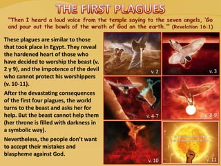 These plagues are similar to those
that took place in Egypt. They reveal
the hardened heart of those who
have decided to worship the beast (v.
2 y 9), and the impotence of the devil
who cannot protect his worshippers
(v. 10-11).
After the devastating consequences
of the first four plagues, the world
turns to the beast and asks her for
help. But the beast cannot help them
(her throne is filled with darkness in
a symbolic way).
Nevertheless, the people don’t want
to accept their mistakes and
blaspheme against God.
v. 2 v. 3
v. 4-7 v. 8-9
v. 10 v. 11
 