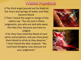 v. 4-7
4 The third angel poured out his bowl on
the rivers and springs of water, and they
became blood.
5 Then I heard the angel in charge of the
waters say: "You are just in these
judgments, you who are and who were,
the Holy One, because you have so
judged;
6 for they have shed the blood of your
saints and prophets, and you have given
them blood to drink as they deserve."
7 And I heard the altar respond: "Yes,
Lord God Almighty, true and just are
your judgments."
 