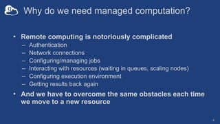 Why do we need managed computation?
• Remote computing is notoriously complicated
– Authentication
– Network connections
–...