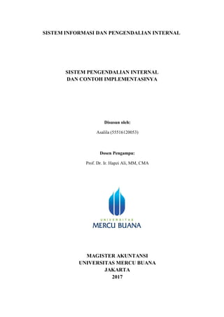 SISTEM INFORMASI DAN PENGENDALIAN INTERNAL
SISTEM PENGENDALIAN INTERNAL
DAN CONTOH IMPLEMENTASINYA
Disusun oleh:
Asalila (55516120053)
Dosen Pengampu:
Prof. Dr. Ir. Hapzi Ali, MM, CMA
MAGISTER AKUNTANSI
UNIVERSITAS MERCU BUANA
JAKARTA
2017
 