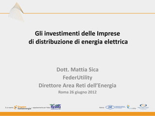 Gli investimenti delle Imprese
di distribuzione di energia elettrica



          Dott. Mattia Sica
             FederUtility
   Direttore Area Reti dell’Energia
           Roma 26 giugno 2012
 