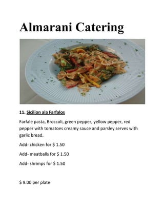 Almarani Catering




11. Sicilion ala Farfalos
Farfale pasta, Broccoli, green pepper, yellow pepper, red
pepper with tomatoes creamy sauce and parsley serves with
garlic bread.
Add- chicken for $ 1.50
Add- meatballs for $ 1.50
Add- shrimps for $ 1.50


$ 9.00 per plate
 