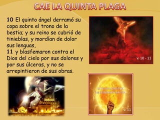 v. 10 - 11
10 El quinto ángel derramó su
copa sobre el trono de la
bestia; y su reino se cubrió de
tinieblas, y mordían de dolor
sus lenguas,
11 y blasfemaron contra el
Dios del cielo por sus dolores y
por sus úlceras, y no se
arrepintieron de sus obras.
v. 11
 