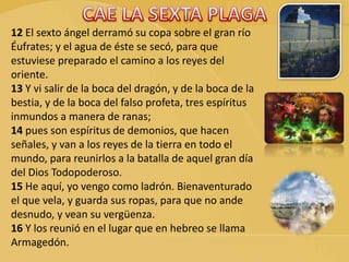 12 El sexto ángel derramó su copa sobre el gran río
Éufrates; y el agua de éste se secó, para que
estuviese preparado el camino a los reyes del
oriente.
13 Y vi salir de la boca del dragón, y de la boca de la
bestia, y de la boca del falso profeta, tres espíritus
inmundos a manera de ranas;
14 pues son espíritus de demonios, que hacen
señales, y van a los reyes de la tierra en todo el
mundo, para reunirlos a la batalla de aquel gran día
del Dios Todopoderoso.
15 He aquí, yo vengo como ladrón. Bienaventurado
el que vela, y guarda sus ropas, para que no ande
desnudo, y vean su vergüenza.
16 Y los reunió en el lugar que en hebreo se llama
Armagedón.
 