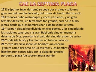 17 El séptimo ángel derramó su copa por el aire; y salió una
gran voz del templo del cielo, del trono, diciendo: Hecho está.
18 Entonces hubo relámpagos y voces y truenos, y un gran
temblor de tierra, un terremoto tan grande, cual no lo hubo
jamás desde que los hombres han estado sobre la tierra.
19 Y la gran ciudad fue dividida en tres partes, y las ciudades de
las naciones cayeron; y la gran Babilonia vino en memoria
delante de Dios, para darle el cáliz del vino del ardor de su ira.
20 Y toda isla huyó, y los montes no fueron hallados.
21 Y cayó del cielo sobre los hombres un enorme
granizo como del peso de un talento; y los hombres
blasfemaron contra Dios por la plaga del granizo;
porque su plaga fue sobremanera grande.
 
