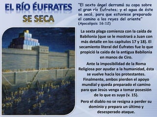 La sexta plaga comienza con la caída de
Babilonia (que se le mostrará a Juan con
más detalle en los capítulos 17 y 18). El
secamiento literal del Éufrates fue lo que
propició la caída de la antigua Babilonia
en manos de Ciro.
Ante la imposibilidad de la Roma
Religiosa por ayudar a la humanidad, ésta
se vuelve hacia los protestantes.
Finalmente, ambos pierden el apoyo
mundial y queda preparado el camino
para que Jesús venga a tomar posesión
de lo que es suyo (v. 15).
Pero el diablo no se resigna a perder su
dominio y prepara un último y
desesperado ataque.
 