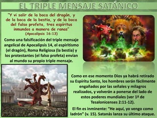 Como una falsificación del triple mensaje
angelical de Apocalipsis 14, el espiritismo
(el dragón), Roma Religiosa (la bestia) y
los protestantes (el falso profeta) envían
al mundo su propio triple mensaje.
Como en ese momento Dios ya habrá retirado
su Espíritu Santo, los hombres serán fácilmente
engañados por las señales y milagros
realizados, y volverán a ponerse del lado de
estos poderes mundiales (ver 1ª de
Tesalonicenses 2:11-12).
El fin es inminente: “He aquí, yo vengo como
ladrón” (v. 15). Satanás lanza su último ataque.
 