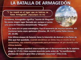 “Y los reunió en el lugar que en hebreo se
llama Armagedón” (Apocalipsis 16:16)
En hebreo, Armagedón significa “monte de Meguidó”.
No existe ningún lugar llamado así, aunque sí existe
una zona en Palestina denominada “Meguidó”.
Esa zona era un paso estratégico. Fue el escenario de muchas batallas. Allí
murieron tanto reyes apóstatas (Ocozías, 2R. 9:27), como fieles (Josías,
2R. 23:29).
Este último ataque de Satanás tiene la intención de destruir a los fieles de
Dios que han quedado. Cuando decidimos ser fieles hoy en medio de las
tentaciones, nos estamos preparando para permanecer de pie durante esta
última batalla.
Pero este ataque quedará interrumpido por el derramamiento de la séptima
plaga (v. 17-21). Estos sucesos ocurrirán justo antes de “la manifestación
gloriosa de nuestro gran Dios y Salvador Jesucristo” (Tito 2:13).
 