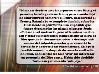 “Mientras Jesús estuvo interpuesto entre Dios y el
pecador, tuvo la gente un freno; pero cuando dejó
de estar entre el hombre y el Padre, desapareció el
freno y Satanás tuvo completo dominio sobre los
finalmente impenitentes. Era imposible que
fuesen derramadas las plagas mientras Jesús
oficiase en el santuario; pero al terminar su obra
allí y cesar su intercesión, nada detiene ya la ira de
Dios que cae furiosamente sobre la desamparada
cabeza del culpable pecador que descuidó la
salvación y aborreció las reprensiones. En aquel
terrible momento, después de cesar la mediación
de Jesús, a los santos les toca vivir sin intercesor
en presencia del Dios santo. Había sido decidido
todo caso y numerada cada joya”
E.G.W. (Primeros escritos, pg. 280)
 