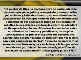 “El pueblo de Dios no quedará libre de padecimientos;
pero aunque perseguido y acongojado y aunque sufra
privaciones y falta de alimento, no será abandonado
para perecer. El Dios que cuidó de Elías no abandonará
a ninguno de sus abnegados hijos. El que cuenta los
cabellos de sus cabezas, cuidará de ellos y los atenderá
en tiempos de hambruna. Mientras los malvados estén
muriéndose de hambre y pestilencia, los ángeles
protegerán a los justos y suplirán sus necesidades.
Escrito está del que “camina en justicia” que “se le dará
pan y sus aguas serán ciertas”. “Cuando los pobres y los
menesterosos buscan agua y no la hay, y la lengua se les
seca de sed, yo, Jehová, les escucharé; yo, el Dios de
Israel, no los abandonará”. Isaías 33:16; 41:17 (VM)”
E.G.W. (El conflicto de los siglos, pg. 613)
 