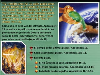 El tiempo de las últimas plagas. Apocalipsis 15.
Caen las primeras plagas. Apocalipsis 16:1-11.
La sexta plaga.
El río Éufrates se seca. Apocalipsis 16:12.
El triple mensaje satánico. Apocalipsis 16:13-14.
La batalla de Armagedón. Apocalipsis 16:15-16.
“Tú, temible eres tú; ¿y quién podrá estar
en pie delante de ti cuando se encienda tu
ira? Desde los cielos hiciste oír juicio; la
tierra tuvo temor y quedó suspensa cuando
te levantaste, oh Dios, para juzgar, para
salvar a todos los mansos de la tierra”
(Salmo 76:7-9).
Como un eco de la voz del salmista, Apocalipsis
15 muestra a aquellos que se mantendrán en
pie cuando los juicios de Dios se derramen
sobre la tierra impenitente, y el Señor venga
para salvar a su pueblo (Apocalipsis 16).
 
