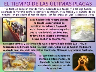 Cada habitante de nuestro planeta
ha tenido la oportunidad de
decidirse por adorar a Dios o a la
bestia. Juan ve victoriosos a aquellos
que se han decidido por Dios. Pero
todavía no ha llegado el momento
de que reciban su recompensa.
La escena cambia, y la atención de Juan se desvía hacia el cielo (v. 5). Allí, el
tabernáculo se llena de humo (Éx. 40:34-35; 1R. 8:10-11). La función mediadora
realizada en el santuario celestial ha terminado. El tiempo de gracia ha finalizado.
Tal como había anunciado el
mensaje del tercer ángel, ha
llegado la hora de que cada
uno afronte las consecuencias
de su decisión.
 