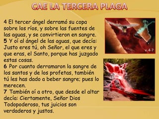 v. 4-7
4 El tercer ángel derramó su copa
sobre los ríos, y sobre las fuentes de
las aguas, y se convirtieron en sangre.
5 Y oí al ángel de las aguas, que decía:
Justo eres tú, oh Señor, el que eres y
que eras, el Santo, porque has juzgado
estas cosas.
6 Por cuanto derramaron la sangre de
los santos y de los profetas, también
tú les has dado a beber sangre; pues lo
merecen.
7 También oí a otro, que desde el altar
decía: Ciertamente, Señor Dios
Todopoderoso, tus juicios son
verdaderos y justos.
 