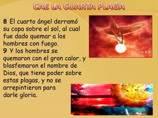 v. 8-9
8 El cuarto ángel derramó
su copa sobre el sol, al cual
fue dado quemar a los
hombres con fuego.
9 Y los hombres se
quemaron con el gran calor, y
blasfemaron el nombre de
Dios, que tiene poder sobre
estas plagas, y no se
arrepintieron para
darle gloria.
 