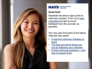 Good luck!
Hopefully the above signs point to
interview success. If not, try to stay
motivated and get as much
feedback from the recruiter as
possible.
You may also find some of the below
interview tips useful:
• 6 common interview mistakes to
avoid
• The best and worst things you
can do following your interview
• 8 tricky interview questions – and
how to answer them
 