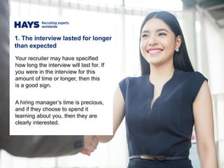 1. The interview lasted for longer
than expected
Your recruiter may have specified
how long the interview will last for. If
you were in the interview for this
amount of time or longer, then this
is a good sign.
A hiring manager’s time is precious,
and if they choose to spend it
learning about you, then they are
clearly interested.
 